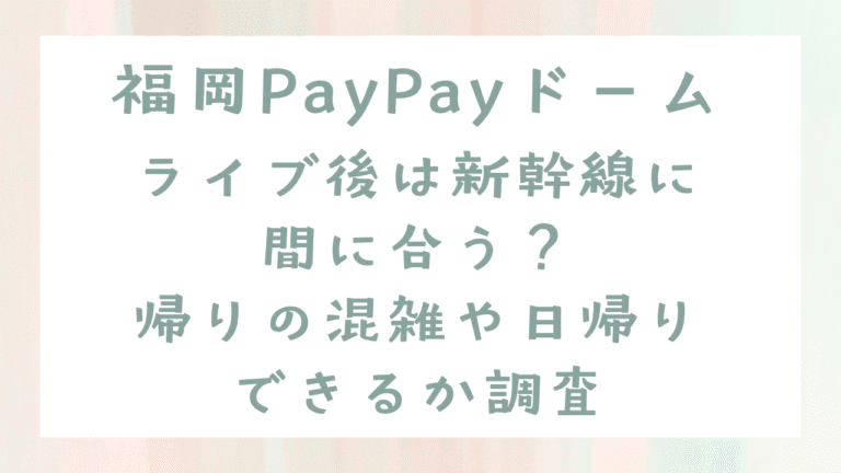 福岡PayPayドームライブ後は新幹線に間に合う？帰りの混雑や日帰りできるか調査